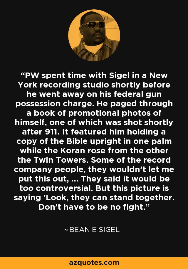 PW spent time with Sigel in a New York recording studio shortly before he went away on his federal gun possession charge. He paged through a book of promotional photos of himself, one of which was shot shortly after 911. It featured him holding a copy of the Bible upright in one palm while the Koran rose from the other the Twin Towers. Some of the record company people, they wouldn't let me put this out, ... They said it would be too controversial. But this picture is saying 'Look, they can stand together. Don't have to be no fight.' - Beanie Sigel