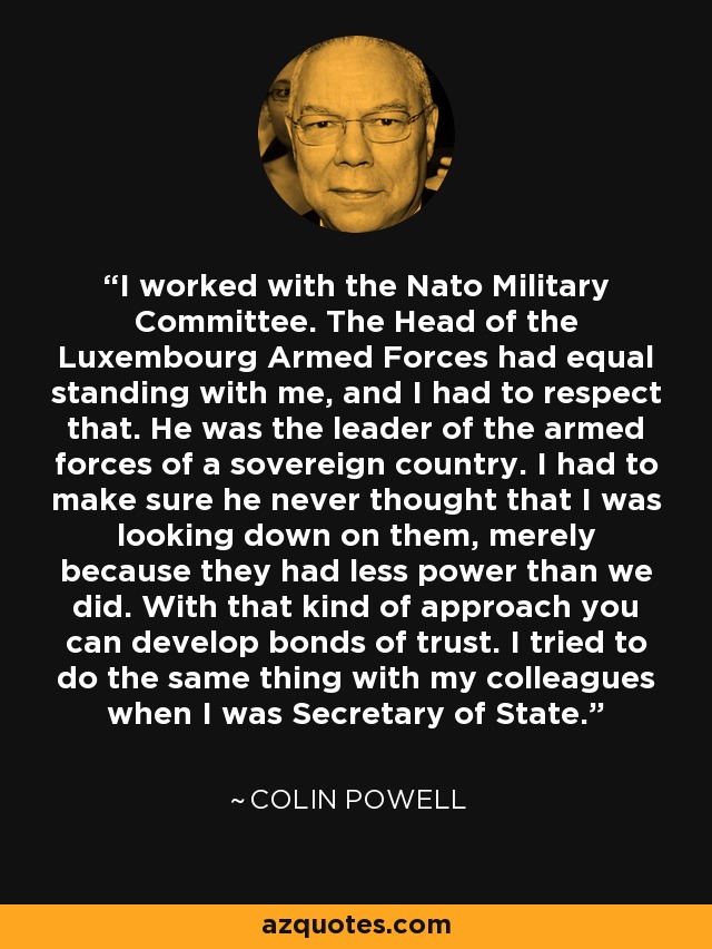 I worked with the Nato Military Committee. The Head of the Luxembourg Armed Forces had equal standing with me, and I had to respect that. He was the leader of the armed forces of a sovereign country. I had to make sure he never thought that I was looking down on them, merely because they had less power than we did. With that kind of approach you can develop bonds of trust. I tried to do the same thing with my colleagues when I was Secretary of State. - Colin Powell