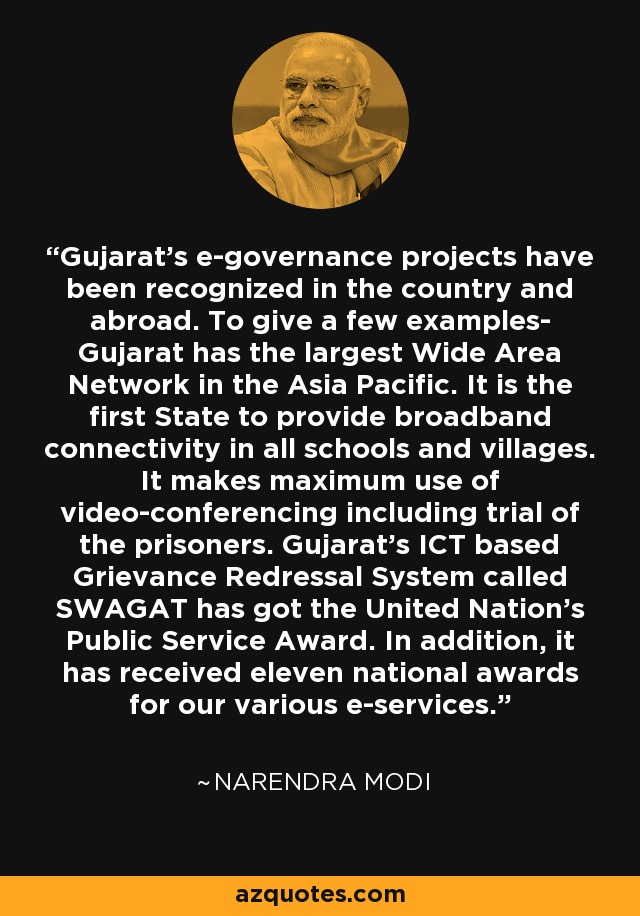 Gujarat's e-governance projects have been recognized in the country and abroad. To give a few examples- Gujarat has the largest Wide Area Network in the Asia Pacific. It is the first State to provide broadband connectivity in all schools and villages. It makes maximum use of video-conferencing including trial of the prisoners. Gujarat's ICT based Grievance Redressal System called SWAGAT has got the United Nation's Public Service Award. In addition, it has received eleven national awards for our various e-services. - Narendra Modi