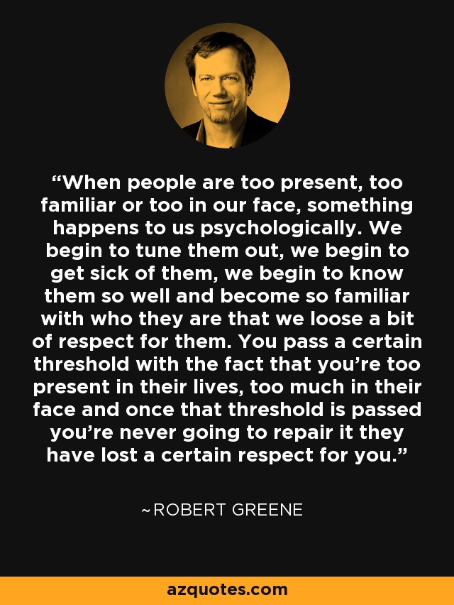 When people are too present, too familiar or too in our face, something happens to us psychologically. We begin to tune them out, we begin to get sick of them, we begin to know them so well and become so familiar with who they are that we loose a bit of respect for them. You pass a certain threshold with the fact that you're too present in their lives, too much in their face and once that threshold is passed you're never going to repair it they have lost a certain respect for you. - Robert Greene