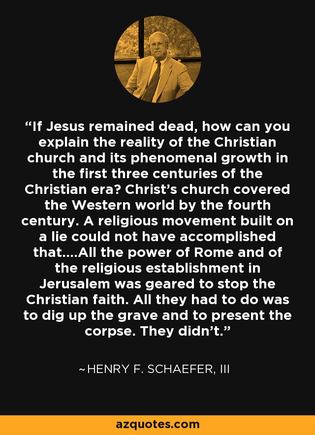 If Jesus remained dead, how can you explain the reality of the Christian church and its phenomenal growth in the first three centuries of the Christian era? Christ's church covered the Western world by the fourth century. A religious movement built on a lie could not have accomplished that....All the power of Rome and of the religious establishment in Jerusalem was geared to stop the Christian faith. All they had to do was to dig up the grave and to present the corpse. They didn't. - Henry F. Schaefer, III