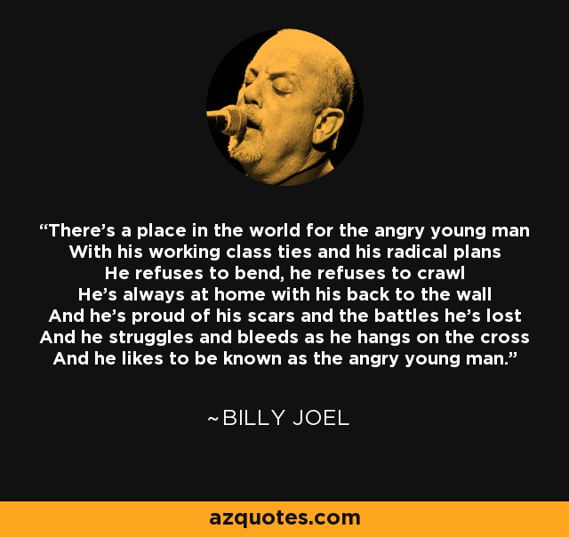 There's a place in the world for the angry young man With his working class ties and his radical plans He refuses to bend, he refuses to crawl He's always at home with his back to the wall And he's proud of his scars and the battles he's lost And he struggles and bleeds as he hangs on the cross And he likes to be known as the angry young man. - Billy Joel