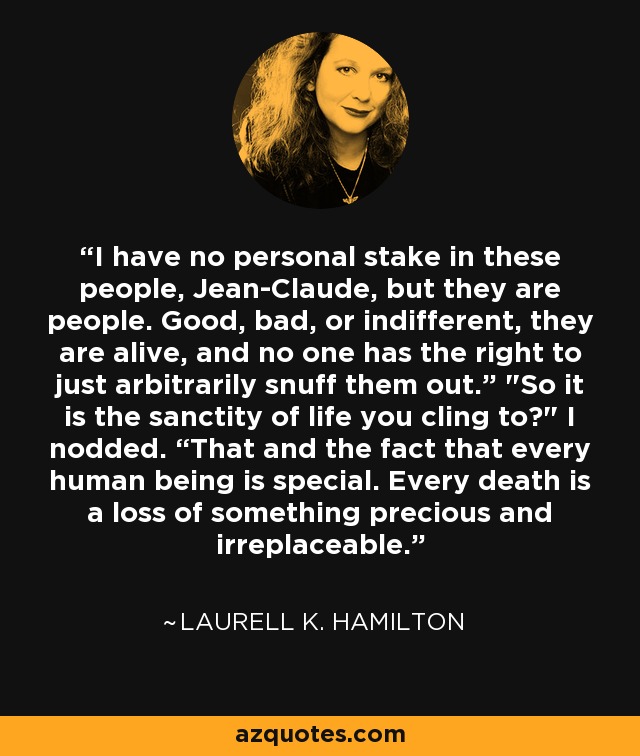 I have no personal stake in these people, Jean-Claude, but they are people. Good, bad, or indifferent, they are alive, and no one has the right to just arbitrarily snuff them out.” 