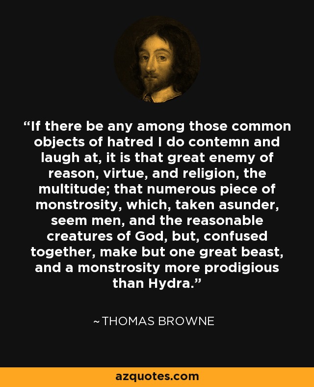 If there be any among those common objects of hatred I do contemn and laugh at, it is that great enemy of reason, virtue, and religion, the multitude; that numerous piece of monstrosity, which, taken asunder, seem men, and the reasonable creatures of God, but, confused together, make but one great beast, and a monstrosity more prodigious than Hydra. - Thomas Browne