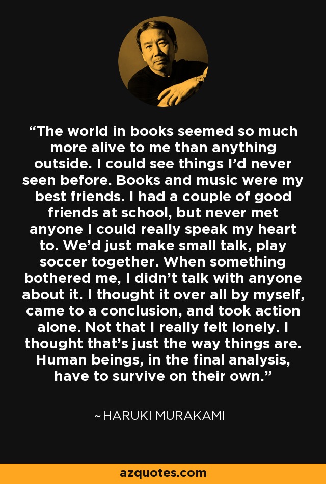 The world in books seemed so much more alive to me than anything outside. I could see things I'd never seen before. Books and music were my best friends. I had a couple of good friends at school, but never met anyone I could really speak my heart to. We'd just make small talk, play soccer together. When something bothered me, I didn't talk with anyone about it. I thought it over all by myself, came to a conclusion, and took action alone. Not that I really felt lonely. I thought that's just the way things are. Human beings, in the final analysis, have to survive on their own. - Haruki Murakami