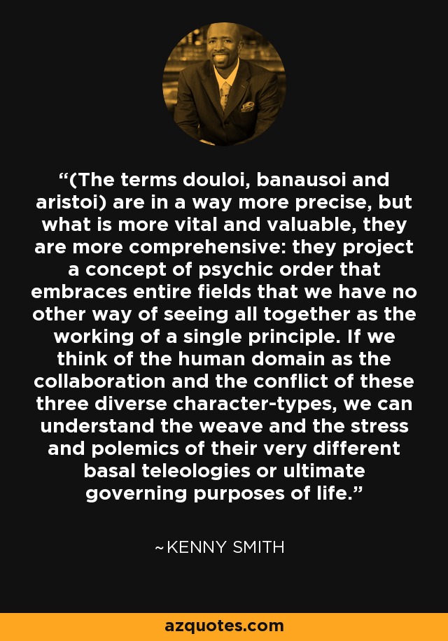 (The terms douloi, banausoi and aristoi) are in a way more precise, but what is more vital and valuable, they are more comprehensive: they project a concept of psychic order that embraces entire fields that we have no other way of seeing all together as the working of a single principle. If we think of the human domain as the collaboration and the conflict of these three diverse character-types, we can understand the weave and the stress and polemics of their very different basal teleologies or ultimate governing purposes of life. - Kenny Smith