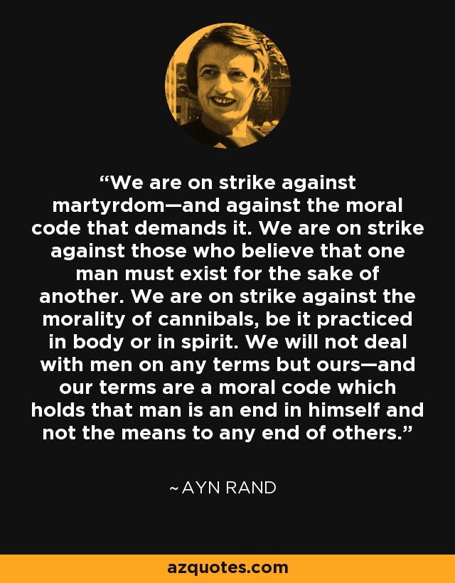 We are on strike against martyrdom—and against the moral code that demands it. We are on strike against those who believe that one man must exist for the sake of another. We are on strike against the morality of cannibals, be it practiced in body or in spirit. We will not deal with men on any terms but ours—and our terms are a moral code which holds that man is an end in himself and not the means to any end of others. - Ayn Rand