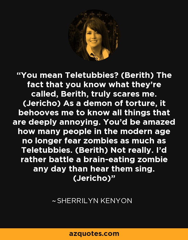 You mean Teletubbies? (Berith) The fact that you know what they’re called, Berith, truly scares me. (Jericho) As a demon of torture, it behooves me to know all things that are deeply annoying. You’d be amazed how many people in the modern age no longer fear zombies as much as Teletubbies. (Berith) Not really. I’d rather battle a brain-eating zombie any day than hear them sing. (Jericho) - Sherrilyn Kenyon