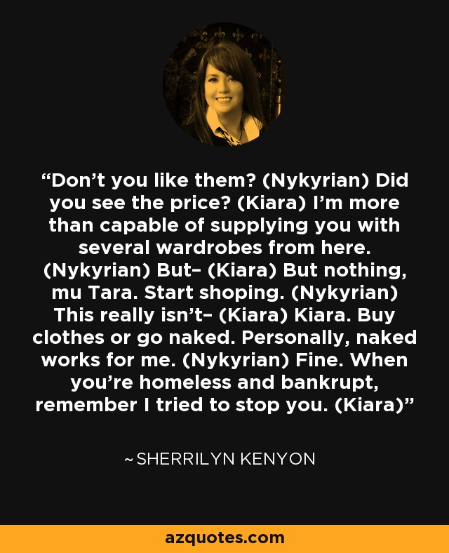 Don’t you like them? (Nykyrian) Did you see the price? (Kiara) I’m more than capable of supplying you with several wardrobes from here. (Nykyrian) But– (Kiara) But nothing, mu Tara. Start shoping. (Nykyrian) This really isn’t– (Kiara) Kiara. Buy clothes or go naked. Personally, naked works for me. (Nykyrian) Fine. When you’re homeless and bankrupt, remember I tried to stop you. (Kiara) - Sherrilyn Kenyon