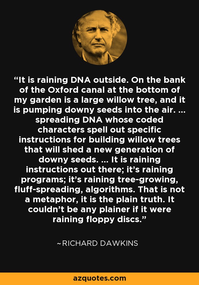 It is raining DNA outside. On the bank of the Oxford canal at the bottom of my garden is a large willow tree, and it is pumping downy seeds into the air. ... spreading DNA whose coded characters spell out specific instructions for building willow trees that will shed a new generation of downy seeds. ... It is raining instructions out there; it's raining programs; it's raining tree-growing, fluff-spreading, algorithms. That is not a metaphor, it is the plain truth. It couldn't be any plainer if it were raining floppy discs. - Richard Dawkins