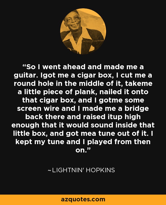 So I went ahead and made me a guitar. Igot me a cigar box, I cut me a round hole in the middle of it, takeme a little piece of plank, nailed it onto that cigar box, and I gotme some screen wire and I made me a bridge back there and raised itup high enough that it would sound inside that little box, and got mea tune out of it. I kept my tune and I played from then on. - Lightnin' Hopkins