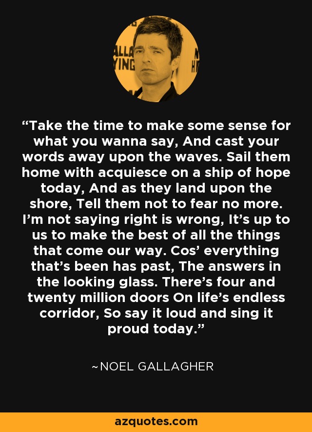 Take the time to make some sense for what you wanna say, And cast your words away upon the waves. Sail them home with acquiesce on a ship of hope today, And as they land upon the shore, Tell them not to fear no more. I'm not saying right is wrong, It's up to us to make the best of all the things that come our way. Cos' everything that's been has past, The answers in the looking glass. There's four and twenty million doors On life's endless corridor, So say it loud and sing it proud today. - Noel Gallagher