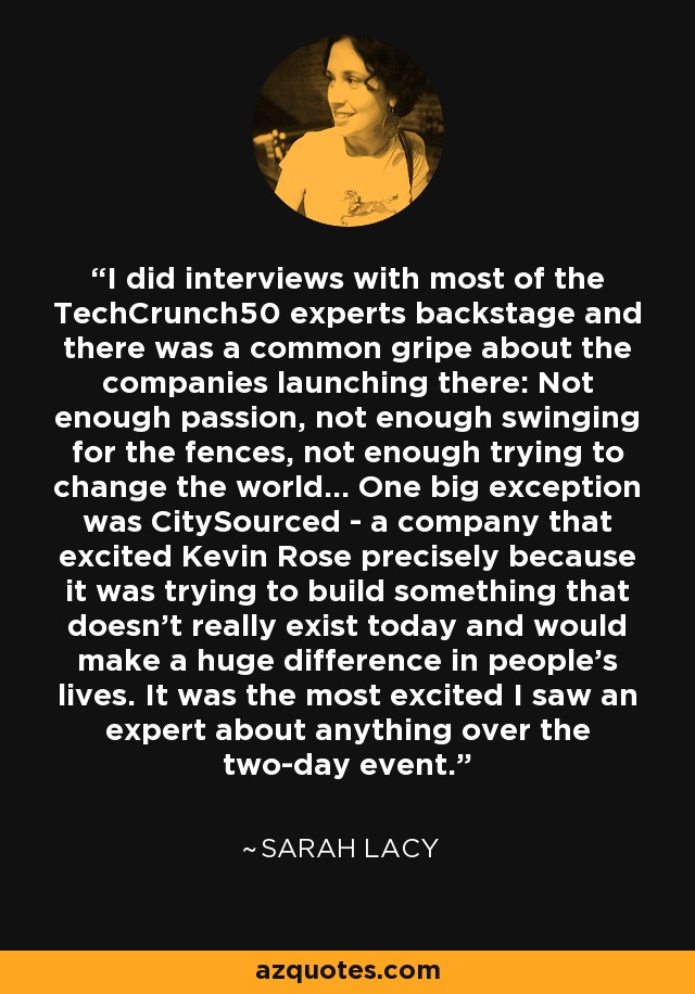 I did interviews with most of the TechCrunch50 experts backstage and there was a common gripe about the companies launching there: Not enough passion, not enough swinging for the fences, not enough trying to change the world... One big exception was CitySourced - a company that excited Kevin Rose precisely because it was trying to build something that doesn't really exist today and would make a huge difference in people's lives. It was the most excited I saw an expert about anything over the two-day event. - Sarah Lacy