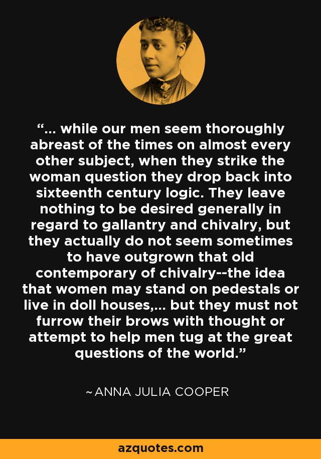 ... while our men seem thoroughly abreast of the times on almost every other subject, when they strike the woman question they drop back into sixteenth century logic. They leave nothing to be desired generally in regard to gallantry and chivalry, but they actually do not seem sometimes to have outgrown that old contemporary of chivalry--the idea that women may stand on pedestals or live in doll houses,... but they must not furrow their brows with thought or attempt to help men tug at the great questions of the world. - Anna Julia Cooper