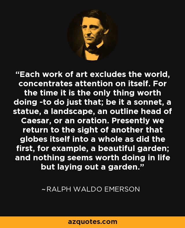 Each work of art excludes the world, concentrates attention on itself. For the time it is the only thing worth doing -to do just that; be it a sonnet, a statue, a landscape, an outline head of Caesar, or an oration. Presently we return to the sight of another that globes itself into a whole as did the first, for example, a beautiful garden; and nothing seems worth doing in life but laying out a garden. - Ralph Waldo Emerson