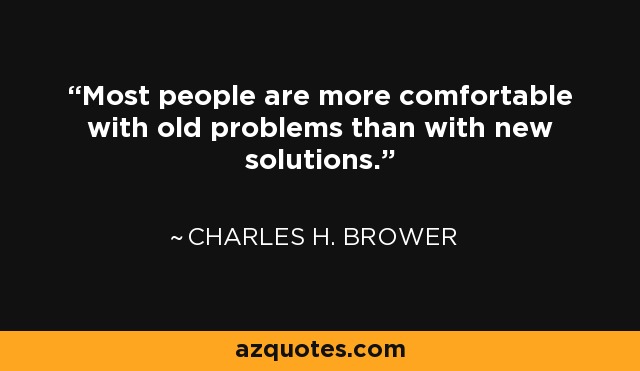 Most people are more comfortable with old problems than with new solutions. - Charles H. Brower