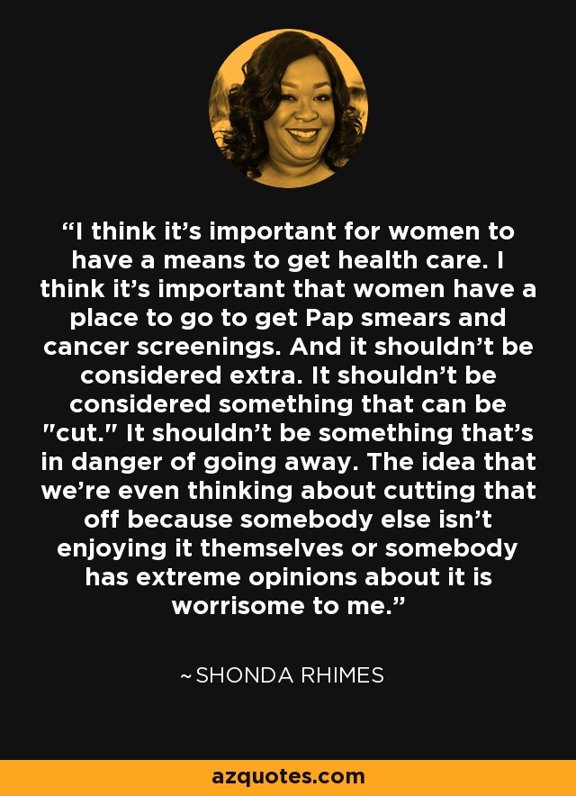 I think it's important for women to have a means to get health care. I think it's important that women have a place to go to get Pap smears and cancer screenings. And it shouldn't be considered extra. It shouldn't be considered something that can be 