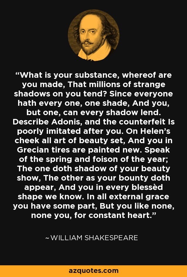 What is your substance, whereof are you made, That millions of strange shadows on you tend? Since everyone hath every one, one shade, And you, but one, can every shadow lend. Describe Adonis, and the counterfeit Is poorly imitated after you. On Helen’s cheek all art of beauty set, And you in Grecian tires are painted new. Speak of the spring and foison of the year; The one doth shadow of your beauty show, The other as your bounty doth appear, And you in every blessèd shape we know. In all external grace you have some part, But you like none, none you, for constant heart. - William Shakespeare