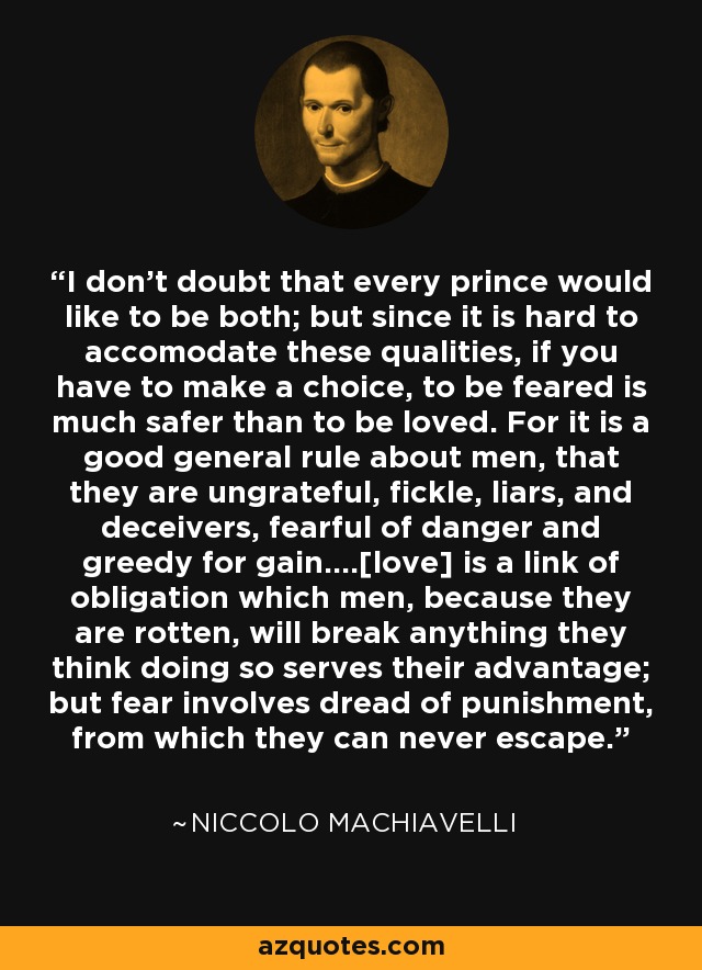 I don't doubt that every prince would like to be both; but since it is hard to accomodate these qualities, if you have to make a choice, to be feared is much safer than to be loved. For it is a good general rule about men, that they are ungrateful, fickle, liars, and deceivers, fearful of danger and greedy for gain....[love] is a link of obligation which men, because they are rotten, will break anything they think doing so serves their advantage; but fear involves dread of punishment, from which they can never escape. - Niccolo Machiavelli