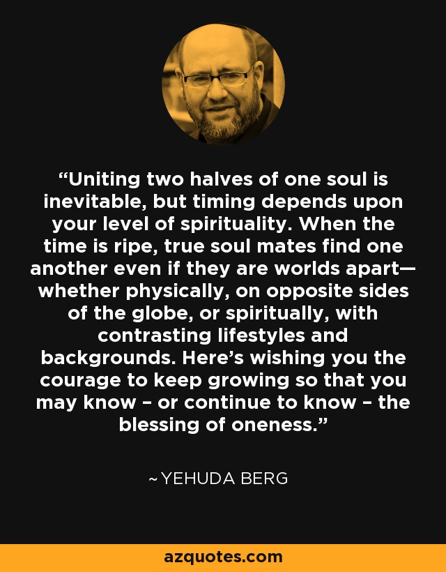 Uniting two halves of one soul is inevitable, but timing depends upon your level of spirituality. When the time is ripe, true soul mates find one another even if they are worlds apart— whether physically, on opposite sides of the globe, or spiritually, with contrasting lifestyles and backgrounds. Here’s wishing you the courage to keep growing so that you may know – or continue to know – the blessing of oneness. - Yehuda Berg