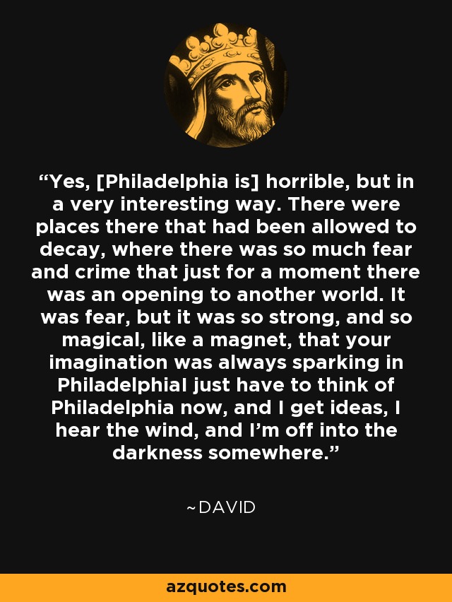 Yes, Philadelphia is horrible, but in a very interesting way. There were places there that had been allowed to decay, where there was so much fear and crime that just for a moment there was an opening to another world. It was fear, but it was so strong, and so magical, like a magnet, that your imagination was always sparking in PhiladelphiaI just have to think of Philadelphia now, and I get ideas, I hear the wind, and I'm off into the darkness somewhere. - David Lynch