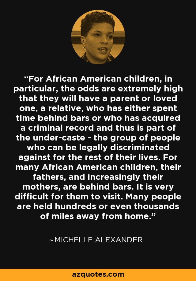 For African American children, in particular, the odds are extremely high that they will have a parent or loved one, a relative, who has either spent time behind bars or who has acquired a criminal record and thus is part of the under-caste - the group of people who can be legally discriminated against for the rest of their lives. For many African American children, their fathers, and increasingly their mothers, are behind bars. It is very difficult for them to visit. Many people are held hundreds or even thousands of miles away from home. - Michelle Alexander