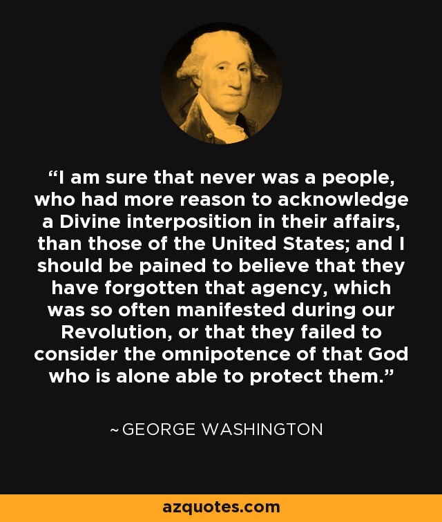 I am sure that never was a people, who had more reason to acknowledge a Divine interposition in their affairs, than those of the United States; and I should be pained to believe that they have forgotten that agency, which was so often manifested during our Revolution, or that they failed to consider the omnipotence of that God who is alone able to protect them. - George Washington