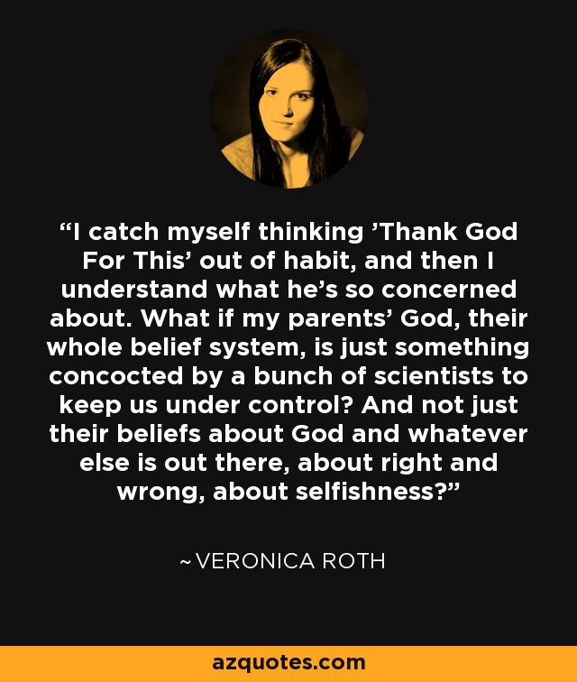 I catch myself thinking 'Thank God For This' out of habit, and then I understand what he's so concerned about. What if my parents' God, their whole belief system, is just something concocted by a bunch of scientists to keep us under control? And not just their beliefs about God and whatever else is out there, about right and wrong, about selfishness? - Veronica Roth