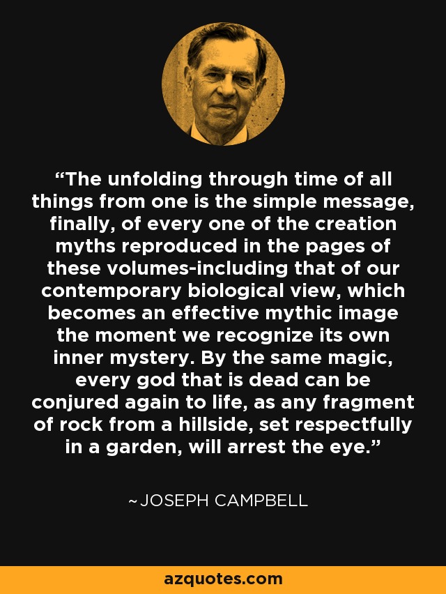 The unfolding through time of all things from one is the simple message, finally, of every one of the creation myths reproduced in the pages of these volumes-including that of our contemporary biological view, which becomes an effective mythic image the moment we recognize its own inner mystery. By the same magic, every god that is dead can be conjured again to life, as any fragment of rock from a hillside, set respectfully in a garden, will arrest the eye. - Joseph Campbell