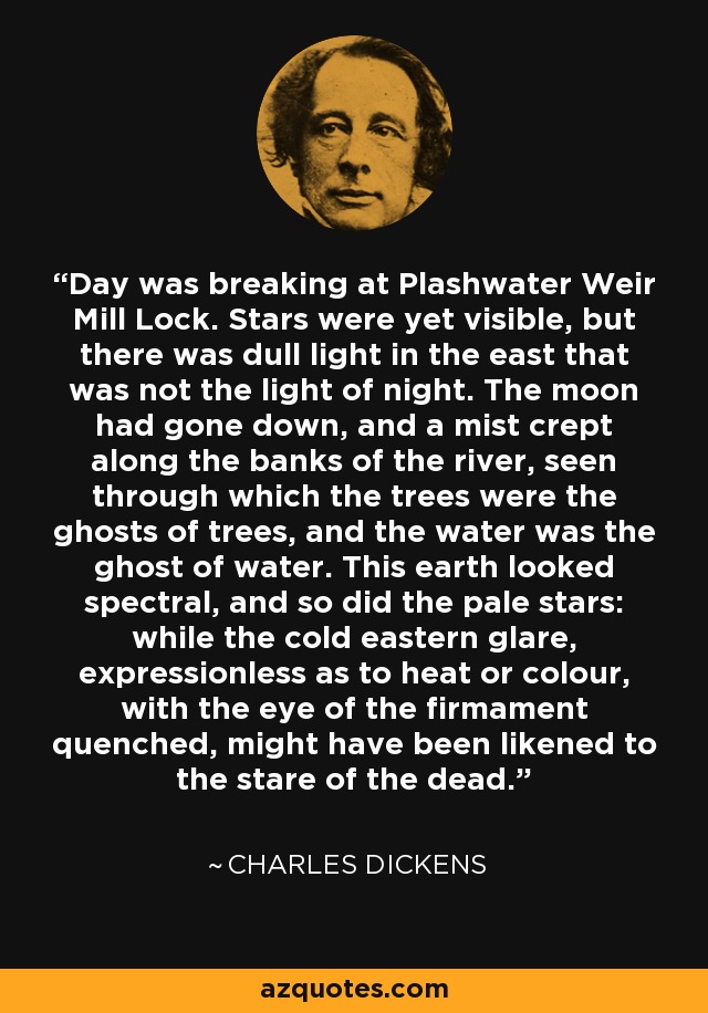 Day was breaking at Plashwater Weir Mill Lock. Stars were yet visible, but there was dull light in the east that was not the light of night. The moon had gone down, and a mist crept along the banks of the river, seen through which the trees were the ghosts of trees, and the water was the ghost of water. This earth looked spectral, and so did the pale stars: while the cold eastern glare, expressionless as to heat or colour, with the eye of the firmament quenched, might have been likened to the stare of the dead. - Charles Dickens