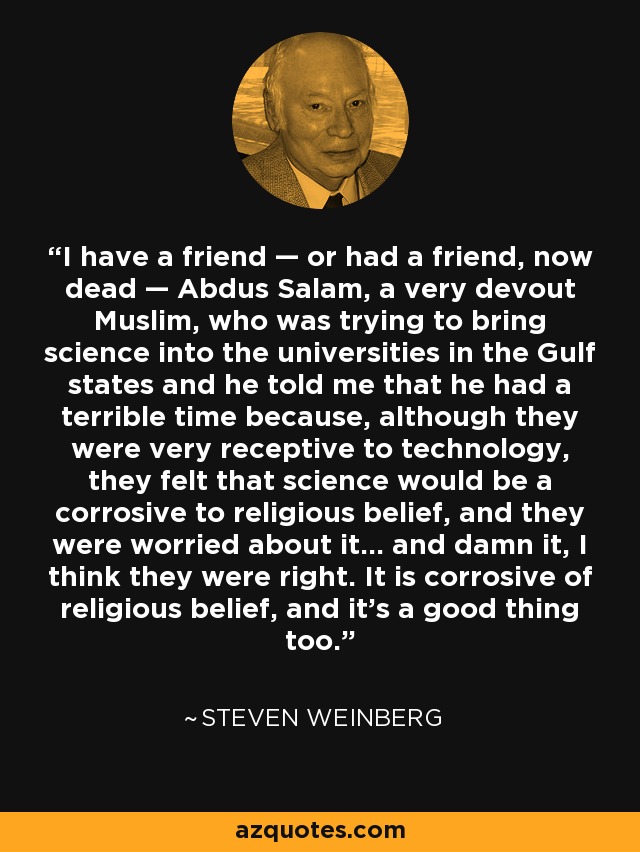 I have a friend — or had a friend, now dead — Abdus Salam, a very devout Muslim, who was trying to bring science into the universities in the Gulf states and he told me that he had a terrible time because, although they were very receptive to technology, they felt that science would be a corrosive to religious belief, and they were worried about it… and damn it, I think they were right. It is corrosive of religious belief, and it’s a good thing too. - Steven Weinberg