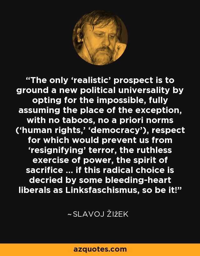 The only ‘realistic’ prospect is to ground a new political universality by opting for the impossible, fully assuming the place of the exception, with no taboos, no a priori norms (‘human rights,’ ‘democracy’), respect for which would prevent us from ‘resignifying’ terror, the ruthless exercise of power, the spirit of sacrifice … if this radical choice is decried by some bleeding-heart liberals as Linksfaschismus, so be it! - Slavoj Žižek