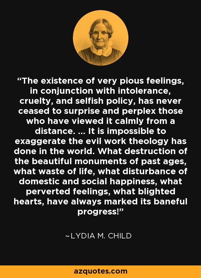 The existence of very pious feelings, in conjunction with intolerance, cruelty, and selfish policy, has never ceased to surprise and perplex those who have viewed it calmly from a distance. ... It is impossible to exaggerate the evil work theology has done in the world. What destruction of the beautiful monuments of past ages, what waste of life, what disturbance of domestic and social happiness, what perverted feelings, what blighted hearts, have always marked its baneful progress! - Lydia M. Child