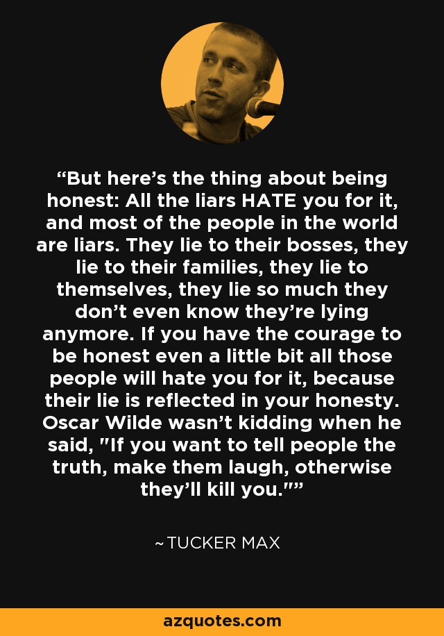 But here's the thing about being honest: All the liars HATE you for it, and most of the people in the world are liars. They lie to their bosses, they lie to their families, they lie to themselves, they lie so much they don't even know they're lying anymore. If you have the courage to be honest even a little bit all those people will hate you for it, because their lie is reflected in your honesty. Oscar Wilde wasn't kidding when he said, 