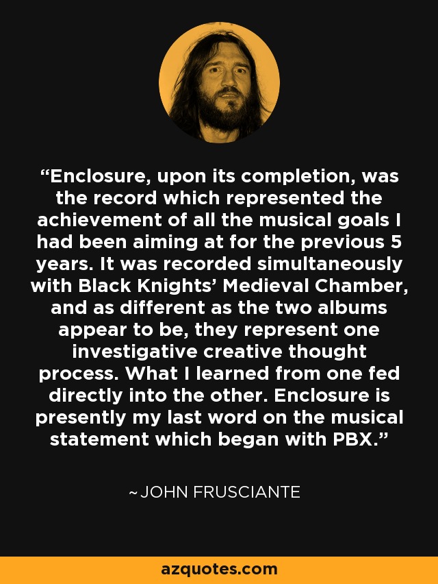 Enclosure, upon its completion, was the record which represented the achievement of all the musical goals I had been aiming at for the previous 5 years. It was recorded simultaneously with Black Knights' Medieval Chamber, and as different as the two albums appear to be, they represent one investigative creative thought process. What I learned from one fed directly into the other. Enclosure is presently my last word on the musical statement which began with PBX. - John Frusciante