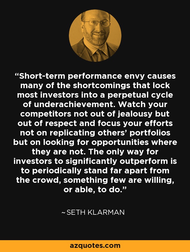 Short-term performance envy causes many of the shortcomings that lock most investors into a perpetual cycle of underachievement. Watch your competitors not out of jealousy but out of respect and focus your efforts not on replicating others' portfolios but on looking for opportunities where they are not. The only way for investors to significantly outperform is to periodically stand far apart from the crowd, something few are willing, or able, to do. - Seth Klarman