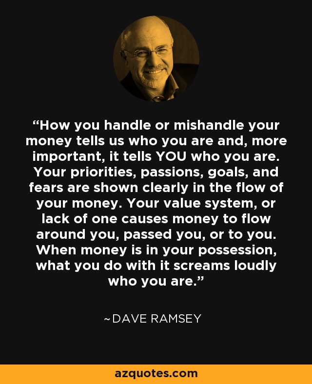 How you handle or mishandle your money tells us who you are and, more important, it tells YOU who you are. Your priorities, passions, goals, and fears are shown clearly in the flow of your money. Your value system, or lack of one causes money to flow around you, passed you, or to you. When money is in your possession, what you do with it screams loudly who you are. - Dave Ramsey