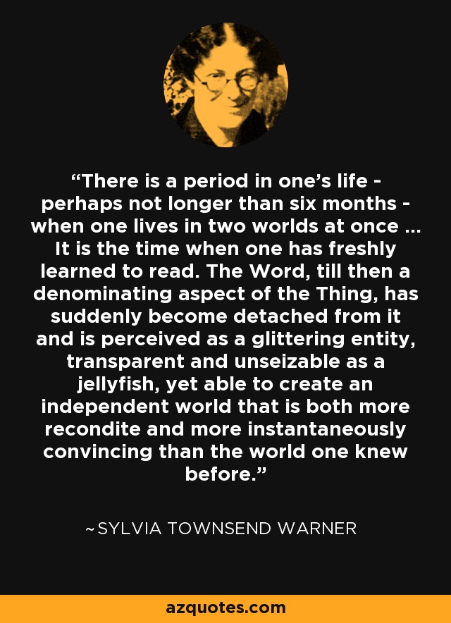 There is a period in one's life - perhaps not longer than six months - when one lives in two worlds at once ... It is the time when one has freshly learned to read. The Word, till then a denominating aspect of the Thing, has suddenly become detached from it and is perceived as a glittering entity, transparent and unseizable as a jellyfish, yet able to create an independent world that is both more recondite and more instantaneously convincing than the world one knew before. - Sylvia Townsend Warner