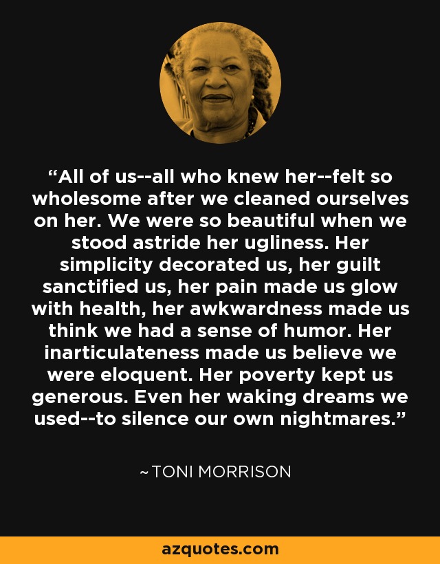 All of us--all who knew her--felt so wholesome after we cleaned ourselves on her. We were so beautiful when we stood astride her ugliness. Her simplicity decorated us, her guilt sanctified us, her pain made us glow with health, her awkwardness made us think we had a sense of humor. Her inarticulateness made us believe we were eloquent. Her poverty kept us generous. Even her waking dreams we used--to silence our own nightmares. - Toni Morrison