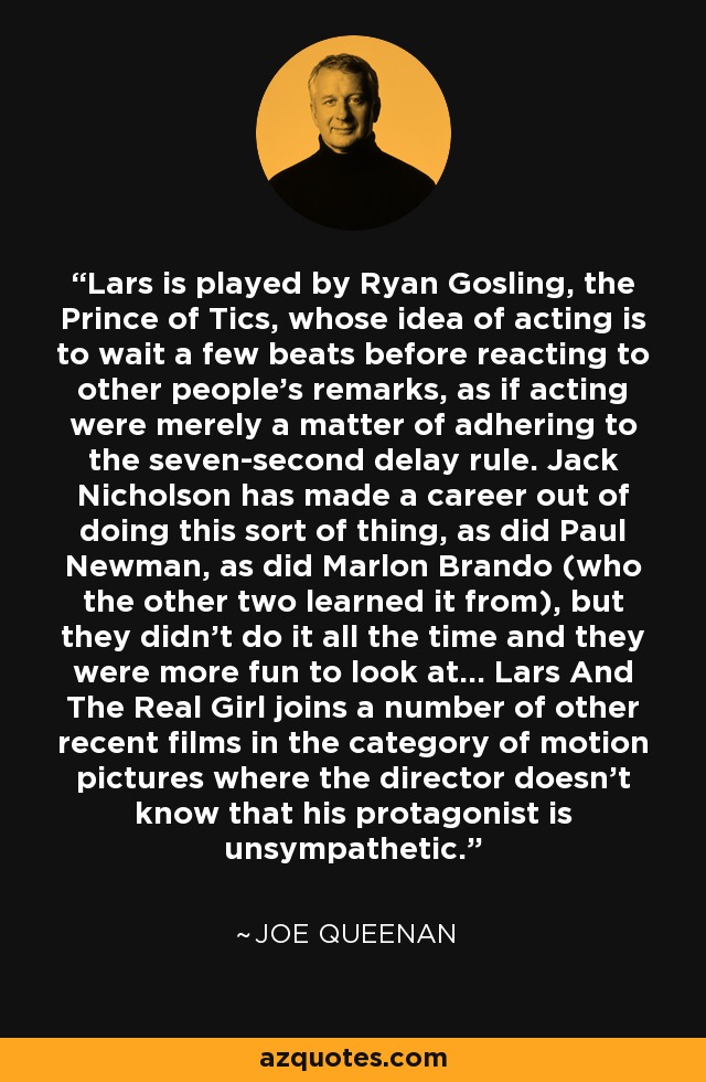 Lars is played by Ryan Gosling, the Prince of Tics, whose idea of acting is to wait a few beats before reacting to other people's remarks, as if acting were merely a matter of adhering to the seven-second delay rule. Jack Nicholson has made a career out of doing this sort of thing, as did Paul Newman, as did Marlon Brando (who the other two learned it from), but they didn't do it all the time and they were more fun to look at... Lars And The Real Girl joins a number of other recent films in the category of motion pictures where the director doesn't know that his protagonist is unsympathetic. - Joe Queenan