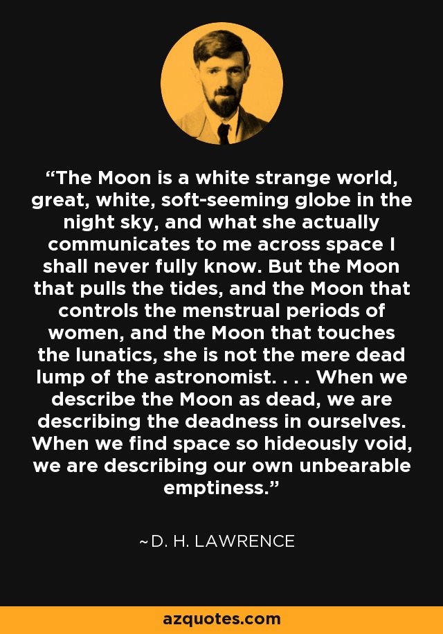 The Moon is a white strange world, great, white, soft-seeming globe in the night sky, and what she actually communicates to me across space I shall never fully know. But the Moon that pulls the tides, and the Moon that controls the menstrual periods of women, and the Moon that touches the lunatics, she is not the mere dead lump of the astronomist. . . . When we describe the Moon as dead, we are describing the deadness in ourselves. When we find space so hideously void, we are describing our own unbearable emptiness. - D. H. Lawrence