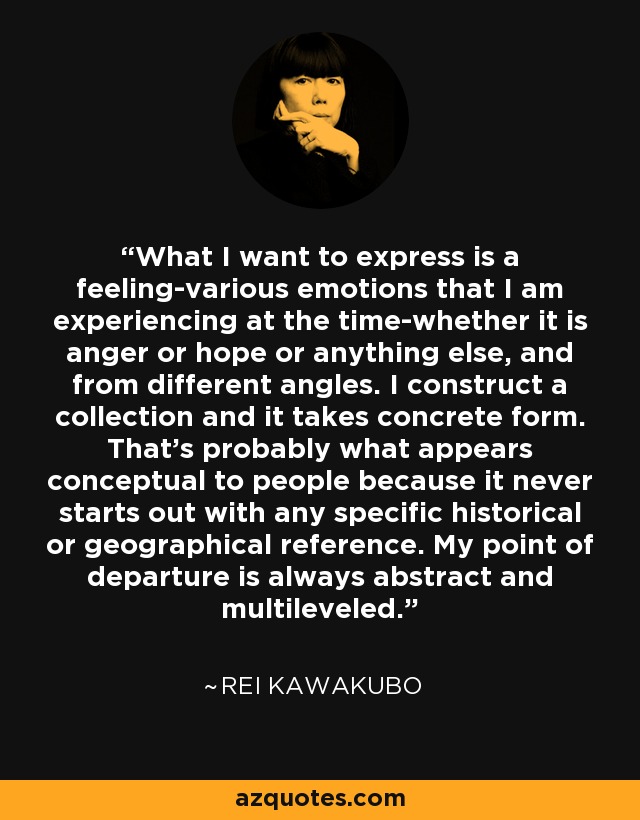 What I want to express is a feeling-various emotions that I am experiencing at the time-whether it is anger or hope or anything else, and from different angles. I construct a collection and it takes concrete form. That's probably what appears conceptual to people because it never starts out with any specific historical or geographical reference. My point of departure is always abstract and multileveled. - Rei Kawakubo