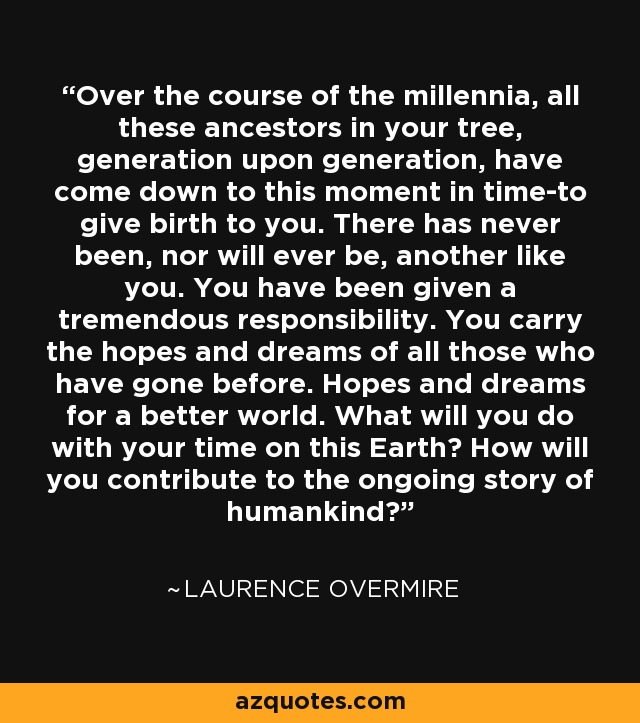 Over the course of the millennia, all these ancestors in your tree, generation upon generation, have come down to this moment in time-to give birth to you. There has never been, nor will ever be, another like you. You have been given a tremendous responsibility. You carry the hopes and dreams of all those who have gone before. Hopes and dreams for a better world. What will you do with your time on this Earth? How will you contribute to the ongoing story of humankind? - Laurence Overmire