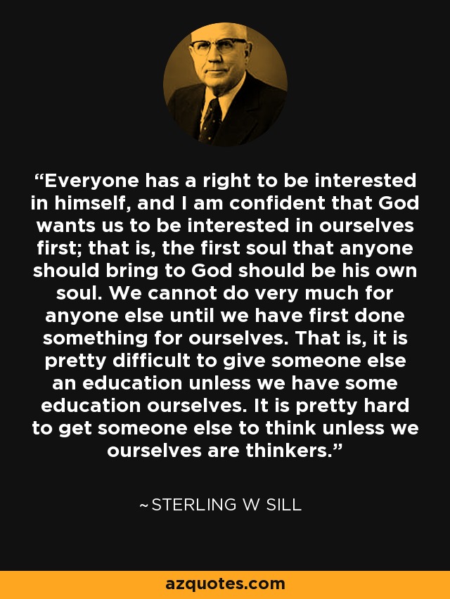 Everyone has a right to be interested in himself, and I am confident that God wants us to be interested in ourselves first; that is, the first soul that anyone should bring to God should be his own soul. We cannot do very much for anyone else until we have first done something for ourselves. That is, it is pretty difficult to give someone else an education unless we have some education ourselves. It is pretty hard to get someone else to think unless we ourselves are thinkers. - Sterling W Sill