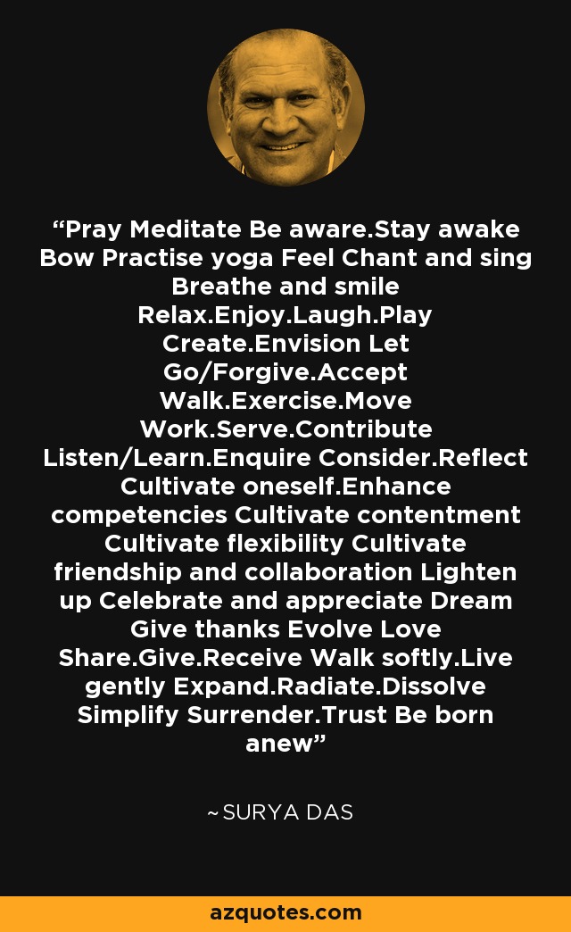 Pray Meditate Be aware.Stay awake Bow Practise yoga Feel Chant and sing Breathe and smile Relax.Enjoy.Laugh.Play Create.Envision Let Go/Forgive.Accept Walk.Exercise.Move Work.Serve.Contribute Listen/Learn.Enquire Consider.Reflect Cultivate oneself.Enhance competencies Cultivate contentment Cultivate flexibility Cultivate friendship and collaboration Lighten up Celebrate and appreciate Dream Give thanks Evolve Love Share.Give.Receive Walk softly.Live gently Expand.Radiate.Dissolve Simplify Surrender.Trust Be born anew - Surya Das