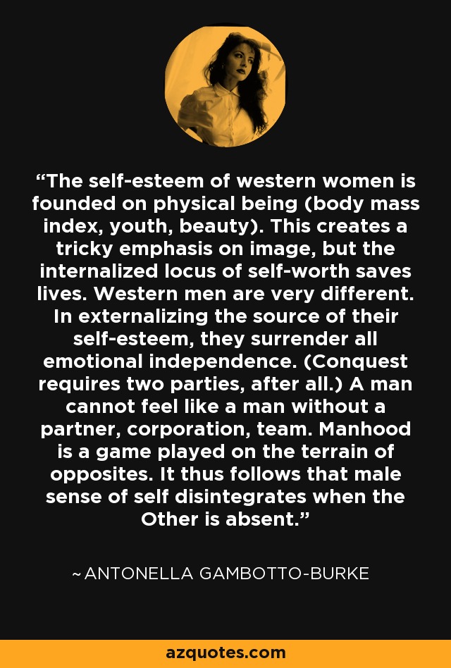 The self-esteem of western women is founded on physical being (body mass index, youth, beauty). This creates a tricky emphasis on image, but the internalized locus of self-worth saves lives. Western men are very different. In externalizing the source of their self-esteem, they surrender all emotional independence. (Conquest requires two parties, after all.) A man cannot feel like a man without a partner, corporation, team. Manhood is a game played on the terrain of opposites. It thus follows that male sense of self disintegrates when the Other is absent. - Antonella Gambotto-Burke