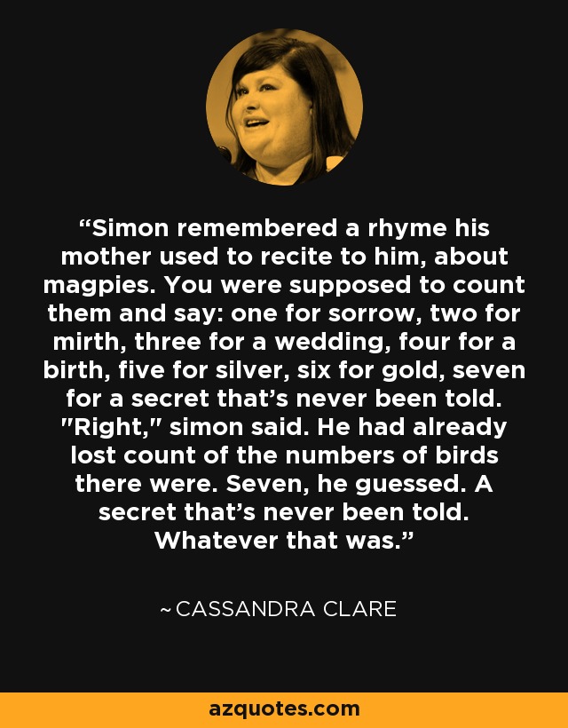 Simon remembered a rhyme his mother used to recite to him, about magpies. You were supposed to count them and say: one for sorrow, two for mirth, three for a wedding, four for a birth, five for silver, six for gold, seven for a secret that's never been told. 