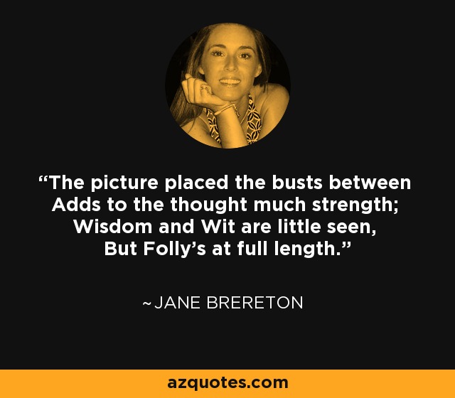 The picture placed the busts between Adds to the thought much strength; Wisdom and Wit are little seen, But Folly's at full length. - Jane Brereton