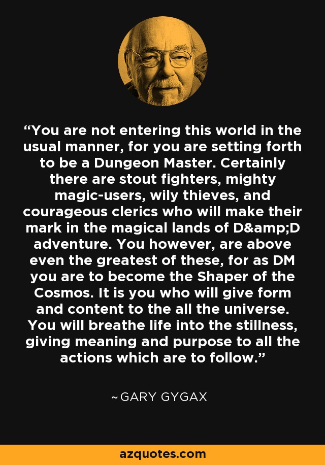 You are not entering this world in the usual manner, for you are setting forth to be a Dungeon Master. Certainly there are stout fighters, mighty magic-users, wily thieves, and courageous clerics who will make their mark in the magical lands of D&D adventure. You however, are above even the greatest of these, for as DM you are to become the Shaper of the Cosmos. It is you who will give form and content to the all the universe. You will breathe life into the stillness, giving meaning and purpose to all the actions which are to follow. - Gary Gygax