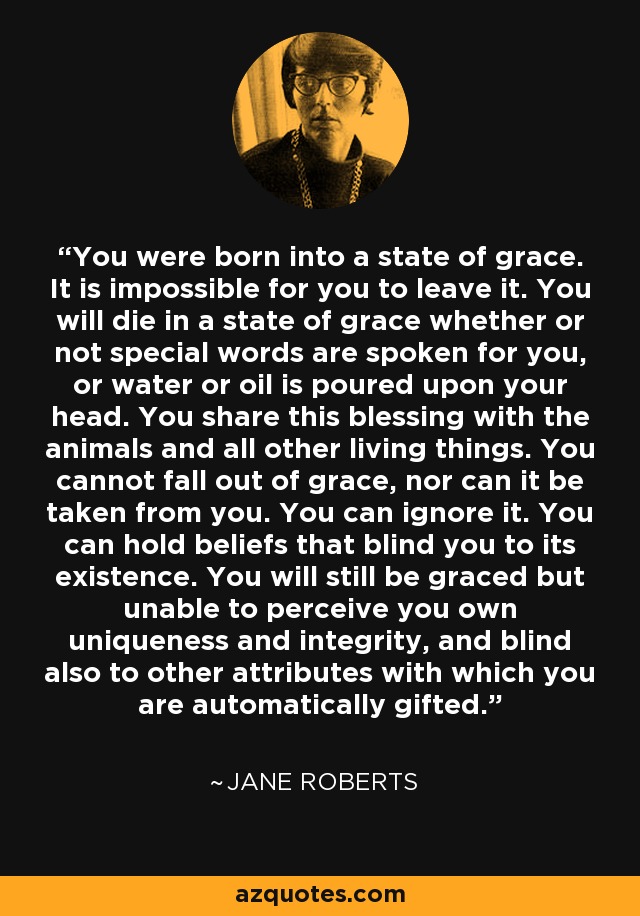 You were born into a state of grace. It is impossible for you to leave it. You will die in a state of grace whether or not special words are spoken for you, or water or oil is poured upon your head. You share this blessing with the animals and all other living things. You cannot fall out of grace, nor can it be taken from you. You can ignore it. You can hold beliefs that blind you to its existence. You will still be graced but unable to perceive you own uniqueness and integrity, and blind also to other attributes with which you are automatically gifted. - Jane Roberts